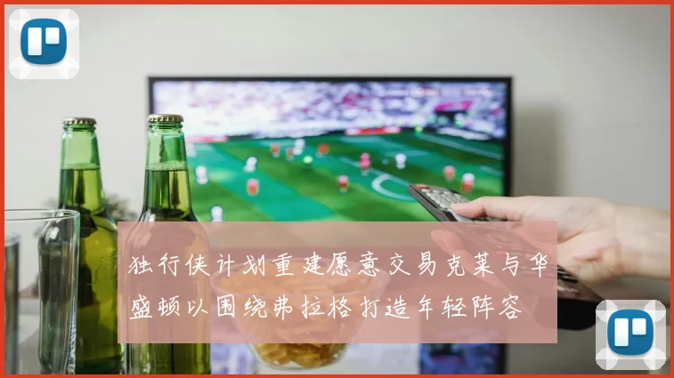 独行侠计划重建愿意交易克莱与华盛顿以围绕弗拉格打造年轻阵容
