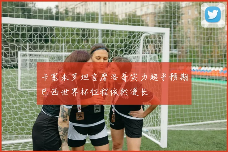 卡塞米罗坦言摩洛哥实力超乎预期巴西世界杯征程依然漫长
