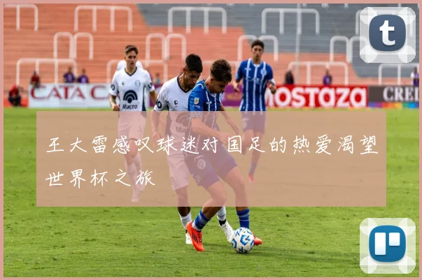 王大雷感叹球迷对国足的热爱渴望世界杯之旅