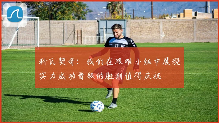 科瓦契奇：我们在艰难小组中展现实力成功晋级的胜利值得庆祝