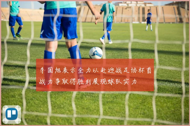 李国旭表示全力以赴迎战足协杯首战力争取得胜利展现球队实力