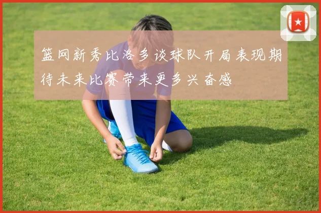 篮网新秀比洛多谈球队开局表现期待未来比赛带来更多兴奋感