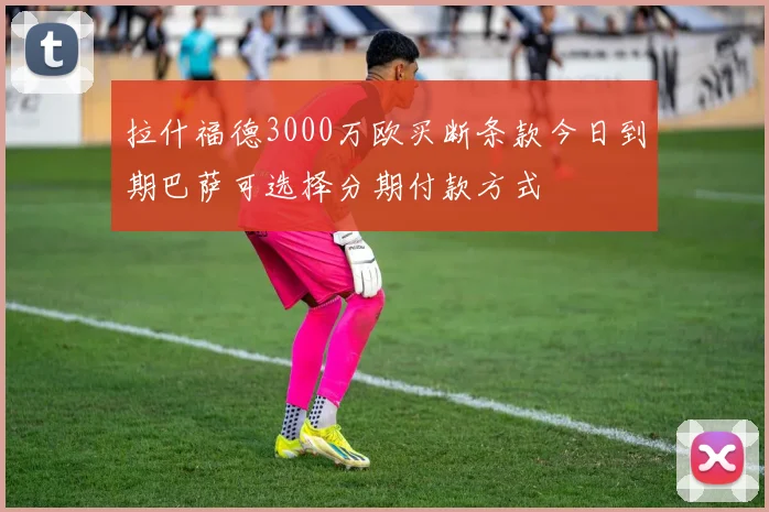 拉什福德3000万欧买断条款今日到期巴萨可选择分期付款方式