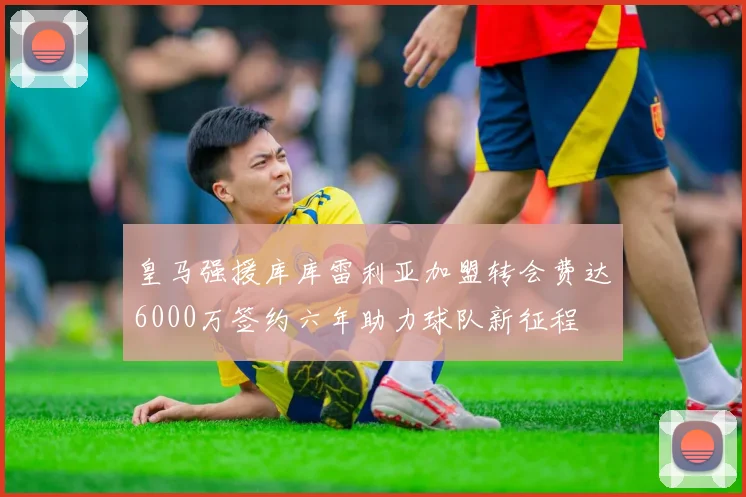 皇马强援库库雷利亚加盟转会费达6000万签约六年助力球队新征程