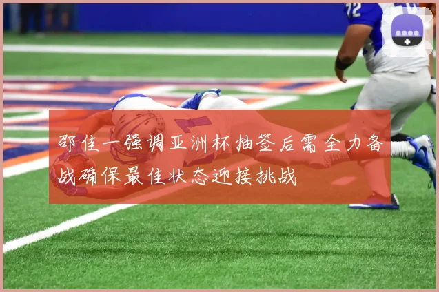 邵佳一强调亚洲杯抽签后需全力备战确保最佳状态迎接挑战