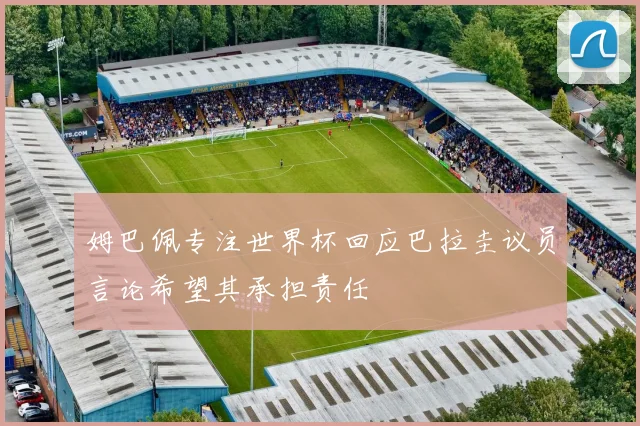 姆巴佩专注世界杯回应巴拉圭议员言论希望其承担责任