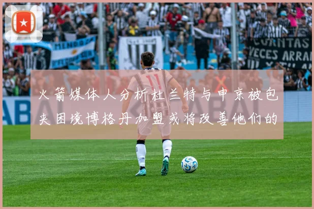 火箭媒体人分析杜兰特与申京被包夹困境博格丹加盟或将改善他们的进攻空间